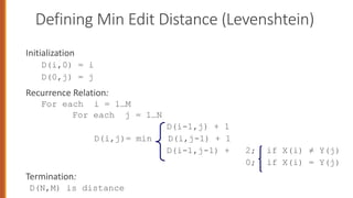 Defining Min Edit Distance (Levenshtein)
Initialization
D(i,0) = i
D(0,j) = j
Recurrence Relation:
For each i = 1…M
For each j = 1…N
D(i-1,j) + 1
D(i,j)= min D(i,j-1) + 1
D(i-1,j-1) + 2; if X(i) ≠ Y(j)
0; if X(i) = Y(j)
Termination:
D(N,M) is distance
 