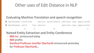 Other uses of Edit Distance in NLP
Evaluating Machine Translation and speech recognition
R Spokesman confirms senior government adviser was appointed
H Spokesman said the senior adviser was appointed
S I D I
Named Entity Extraction and Entity Coreference
◦ IBM Inc. announced today
◦ IBM profits
◦ Stanford Professor Jennifer Eberhardt announced yesterday
◦ for Professor Eberhardt…
 