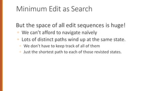 Minimum Edit as Search
But the space of all edit sequences is huge!
◦ We can’t afford to navigate naïvely
◦ Lots of distinct paths wind up at the same state.
◦ We don’t have to keep track of all of them
◦ Just the shortest path to each of those revisted states.
 