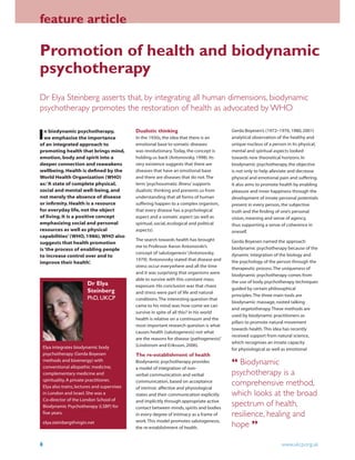 feature article
8 www.ukcp.org.uk
Promotion of health and biodynamic
psychotherapy
Dr Elya Steinberg asserts that, by integrating all human dimensions, biodynamic
psychotherapy promotes the restoration of health as advocated by WHO
In biodynamic psychotherapy,
we emphasise the importance
of an integrated approach to
promoting health that brings mind,
emotion, body and spirit into a
deeper connection and reawakens
wellbeing. Health is deﬁned by the
World Health Organization (WHO)
as:‘A state of complete physical,
social and mental well-being, and
not merely the absence of disease
or inﬁrmity. Health is a resource
for everyday life, not the object
of living. It is a positive concept
emphasizing social and personal
resources as well as physical
capabilities’(WHO, 1986).WHO also
suggests that health promotion
is‘the process of enabling people
to increase control over and to
improve their health’.
Gerda Boyesen’s (1972–1976, 1980, 2001)
analytical observation of the healthy and
unique nucleus of a person in its physical,
mental and spiritual aspects looked
towards new theoretical horizons.In
biodynamic psychotherapy, the objective
is not only to help alleviate and decrease
physical and emotional pain and suffering.
It also aims to promote health by enabling
pleasure and inner happiness through the
development of innate personal potentials
present in every person, the subjective
truth and the ﬁnding of one’s personal
vision, meaning and sense of agency,
thus supporting a sense of coherence in
oneself.
Gerda Boyesen named the approach
biodynamic psychotherapy because of the
dynamic integration of the biology and
the psychology of the person through the
therapeutic process.The uniqueness of
biodynamic psychotherapy comes from
the use of body psychotherapy techniques
guided by certain philosophical
principles.The three main tools are
biodynamic massage, rooted talking
and vegetotherapy.These methods are
used by biodynamic practitioners as
pillars to promote natural movement
towards health.This idea has recently
received support from natural science,
which recognises an innate capacity
for physiological as well as emotional
Dualistic thinking
In the 1930s, the idea that there is an
emotional base to somatic diseases
was revolutionary.Today, the concept is
holding us back (Antonovsky, 1998).Its
very existence suggests that there are
diseases that have an emotional base
and there are diseases that do not.The
term‘psychosomatic illness’supports
dualistic thinking and prevents us from
understanding that all forms of human
suffering happen to a complex organism,
that every disease has a psychological
aspect and a somatic aspect (as well as
spiritual, social, ecological and political
aspects).
The search towards health has brought
me to Professor Aaron Antonovski’s
concept of‘salutogenesis’(Antonovsky,
1979).‘Antonovsky stated that disease and
stress occur everywhere and all the time
and it was surprising that organisms were
able to survive with this constant mass
exposure.His conclusion was that chaos
and stress were part of life and natural
conditions.The interesting question that
came to his mind was: how come we can
survive in spite of all this? In his world
health is relative on a continuum and the
most important research question is what
causes health (salutogenesis) not what
are the reasons for disease (pathogenesis)’
(Lindstrom and Eriksson, 2006).
The re-establishment of health
Biodynamic psychotherapy provides
a model of integration of non-
verbal communication and verbal
communication, based on acceptance
of intrinsic affective and physiological
states and their communication explicitly
and implicitly through appropriate active
contact between minds, spirits and bodies
in every degree of intimacy as a frame of
work.This model promotes salutogenesis,
the re-establishment of health.
Dr Elya
Steinberg
PhD, UKCP
Elya integrates biodynamic body
psychotherapy (Gerda Boyesen
methods and bioenergy) with
conventional allopathic medicine,
complementary medicine and
spirituality.A private practitioner,
Elya also trains, lectures and supervises
in London and Israel.She was a
Co-director of the London School of
Biodynamic Psychotherapy (LSBP) for
ﬁve years.
elya.steinberg@virgin.net
“ Biodynamic
psychotherapy is a
comprehensive method,
which looks at the broad
spectrum of health,
resilience, healing and
hope ”
 
