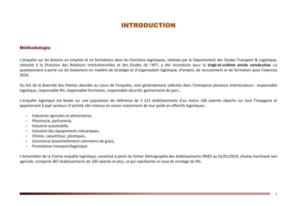 1
INTRODUCTION
Méthodologie
L’enquête sur les besoins en emplois et en formations dans les fonctions logistiques, réalisée par le Département des Etudes Transport & Logistique,
rattaché à la Direction des Relations Institutionnelles et des Etudes de l’AFT, a été reconduite pour la vingt-et-unième année consécutive. Le
questionnaire a porté sur les évolutions en matière de stratégie et d’organisation logistique, d’emploi, de recrutement et de formation pour l’exercice
2014.
Du fait de la diversité des thèmes abordés au cours de l’enquête, sont généralement sollicités dans l’entreprise plusieurs interlocuteurs : responsable
logistique, responsable RH, responsable formation, responsable sécurité, gestionnaire de parc…
L’enquête logistique est basée sur une population de référence de 5 215 établissements d’au moins 100 salariés répartis sur tout l’hexagone et
appartenant à sept secteurs d’activité clés retenus en raison notamment de leur poids en effectifs logistiques :
- Industries agricoles et alimentaires,
- Pharmacie, parfumerie,
- Industrie automobile,
- Industrie des équipements mécaniques,
- Chimie, caoutchouc, plastiques,
- Commerce (essentiellement commerce de gros),
- Prestataires transport/logistique.
L’échantillon de la 21ème enquête logistique, constitué à partir du fichier Démographie des établissements INSEE au 01/01/2014, champ marchand non
agricole, comporte 467 établissements de 100 salariés et plus, ce qui représente un taux de sondage de 9%.
 
