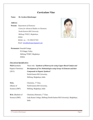 CV-Icydora Kharkongor Page 1
Curriculum Vitae
Name: Dr. Icydora Kharkongor
Address:
Present: Department of Chemistry
Centre for Advanced Studies in Chemistry
North-Eastern Hill University
Shillong-793022, Meghalaya.
INDIA
Mobile no.- +91-9862337401
Email: dorakharkongor@gmail.com
Permanent: Emerald Cottage
P.O Happy Valley
Shillong-793007, Meghalaya
INDIA
Educational Qualification:
Ph.D (Synthetic
Organic Chemistry)
(2015)
Thesis title: “Synthesis of Heterocycles using Copper-Based Catalyst and
Development of New Methodologies using Group 16 Elements and their
Compounds in Organic Synthesis”
North-Eastern Hill University,
Shillong, Meghalaya, India
M.Sc.
(Master of
Science) (2007)
Chemistry, 1st
Class.
North-Eastern Hill University,
Shillong, Meghalaya, India
B.Sc. (Bachelor of
Science) (2005)
Chemistry (Honours), 1st
Class.
Lady Keane College, Shillong (North-Eastern Hill University), Meghalaya,
India
 