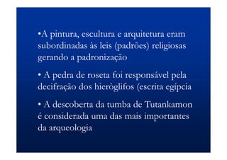 •A pintura, escultura e arquitetura eram
subordinadas às leis (padrões) religiosas
gerando a padronização
• A pedra de roseta foi responsável pela
decifração dos hieròglifos (escrita egípcia
• A descoberta da tumba de Tutankamon
é considerada uma das mais importantes
da arqueologia
 