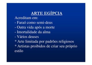 ARTE EGÍPCIA
Acreditam em:
- Faraó como semi-deus
- Outra vida após a morte
- Imortalidade da alma
- Vários deuses
* Arte limitada por padrões religiosos
* Artistas proibidos de criar seu próprio
estilo
 