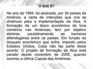 O QUE É?

No ano de 1994, foi assinada, por 34 países da
América, a carta de intenções que cria as
diretrizes para a implementação da Alca. A
formação de um bloco econômico de livre
comércio nas Américas, tem por objetivo
eliminar,    paulatinamente,   as     barreiras
alfandegárias entre os países. Em função do
bloqueio econômico que sofre, imposto pelos
Estados Unidos, Cuba não faz parte deste
acordo. O projeto de formação da Alca está
parado desde novembro de 2005, quando
ocorreu a última Cúpula das Américas.
 