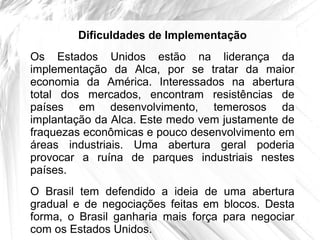 Dificuldades de Implementação
Os Estados Unidos estão na liderança da
implementação da Alca, por se tratar da maior
economia da América. Interessados na abertura
total dos mercados, encontram resistências de
países em desenvolvimento, temerosos da
implantação da Alca. Este medo vem justamente de
fraquezas econômicas e pouco desenvolvimento em
áreas industriais. Uma abertura geral poderia
provocar a ruína de parques industriais nestes
países.
O Brasil tem defendido a ideia de uma abertura
gradual e de negociações feitas em blocos. Desta
forma, o Brasil ganharia mais força para negociar
com os Estados Unidos.
 