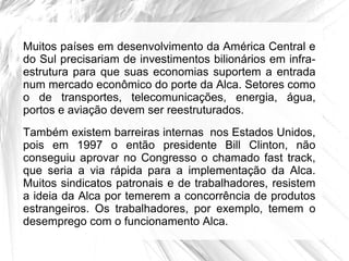 Muitos países em desenvolvimento da América Central e
do Sul precisariam de investimentos bilionários em infra-
estrutura para que suas economias suportem a entrada
num mercado econômico do porte da Alca. Setores como
o de transportes, telecomunicações, energia, água,
portos e aviação devem ser reestruturados.
Também existem barreiras internas nos Estados Unidos,
pois em 1997 o então presidente Bill Clinton, não
conseguiu aprovar no Congresso o chamado fast track,
que seria a via rápida para a implementação da Alca.
Muitos sindicatos patronais e de trabalhadores, resistem
a ideia da Alca por temerem a concorrência de produtos
estrangeiros. Os trabalhadores, por exemplo, temem o
desemprego com o funcionamento Alca.
 