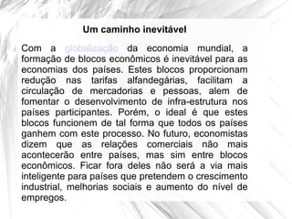 Um caminho inevitável
Com a globalização da economia mundial, a
formação de blocos econômicos é inevitável para as
economias dos países. Estes blocos proporcionam
redução nas tarifas alfandegárias, facilitam a
circulação de mercadorias e pessoas, alem de
fomentar o desenvolvimento de infra-estrutura nos
países participantes. Porém, o ideal é que estes
blocos funcionem de tal forma que todos os países
ganhem com este processo. No futuro, economistas
dizem que as relações comerciais não mais
acontecerão entre países, mas sim entre blocos
econômicos. Ficar fora deles não será a via mais
inteligente para países que pretendem o crescimento
industrial, melhorias sociais e aumento do nível de
empregos.
 