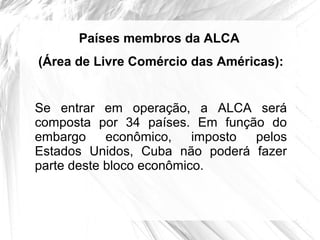 Países membros da ALCA
(Área de Livre Comércio das Américas):


Se entrar em operação, a ALCA será
composta por 34 países. Em função do
embargo     econômico,    imposto pelos
Estados Unidos, Cuba não poderá fazer
parte deste bloco econômico.
 