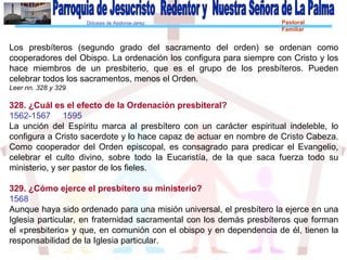 Diócesis de Asidonia-Jerez Pastoral
Familiar
Los presbíteros (segundo grado del sacramento del orden) se ordenan como
cooperadores del Obispo. La ordenación los configura para siempre con Cristo y los
hace miembros de un presbiterio, que es el grupo de los presbíteros. Pueden
celebrar todos los sacramentos, menos el Orden.
Leer nn. 328 y 329
328. ¿Cuál es el efecto de la Ordenación presbiteral?
1562-1567 1595
La unción del Espíritu marca al presbítero con un carácter espiritual indeleble, lo
configura a Cristo sacerdote y lo hace capaz de actuar en nombre de Cristo Cabeza.
Como cooperador del Orden episcopal, es consagrado para predicar el Evangelio,
celebrar el culto divino, sobre todo la Eucaristía, de la que saca fuerza todo su
ministerio, y ser pastor de los fieles.
329. ¿Cómo ejerce el presbítero su ministerio?
1568
Aunque haya sido ordenado para una misión universal, el presbítero la ejerce en una
Iglesia particular, en fraternidad sacramental con los demás presbíteros que forman
el «presbiterio» y que, en comunión con el obispo y en dependencia de él, tienen la
responsabilidad de la Iglesia particular.
 