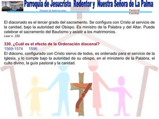 Diócesis de Asidonia-Jerez Pastoral
Familiar
El diaconado es el tercer grado del sacramento. Se configura con Cristo al servicio de
la caridad, bajo la autoridad del Obispo. Es ministro de la Palabra y del Altar. Puede
celebrar el sacramento del Bautismo y asistir a los matrimonios.
Leer n. 330
330. ¿Cuál es el efecto de la Ordenación diaconal?
1569-1574 1596
El diácono, configurado con Cristo siervo de todos, es ordenado para el servicio de la
Iglesia, y lo cumple bajo la autoridad de su obispo, en el ministerio de la Palabra, el
culto divino, la guía pastoral y la caridad.
 