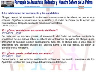 Diócesis de Asidonia-Jerez Pastoral
Familiar
3. La celebración del sacramento y los candidatos
El signo central del sacramento es imponer las manos sobre la cabeza del que se va a
ordenar. Significa la transmisión de la misión y el poder de Cristo por la acción del
Espíritu Santo. Después se dice la oración consecratoria.
Leer nn. 331 y 332
331. ¿Cómo se celebra el sacramento del Orden?
1572-1574 1597
En cada uno de sus tres grados, el sacramento del Orden se confiere mediante la
imposición de las manos sobre la cabeza del ordenando por parte del obispo, quien
pronuncia la solemne oración consagratoria. Con ella, el obispo pide a Dios para el
ordenando una especial efusión del Espíritu Santo y de sus dones, en orden al
ejercicio de su ministerio.
332. ¿Quién puede conferir este sacramento?
1575-1576 1600
Corresponde a los obispos válidamente ordenados, en cuanto sucesores de los
Apóstoles, conferir los tres grados del sacramento del Orden.
 