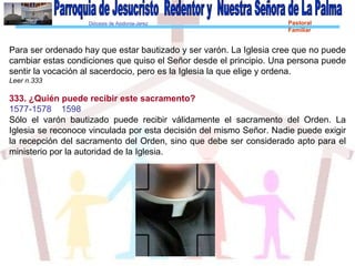 Diócesis de Asidonia-Jerez Pastoral
Familiar
Para ser ordenado hay que estar bautizado y ser varón. La Iglesia cree que no puede
cambiar estas condiciones que quiso el Señor desde el principio. Una persona puede
sentir la vocación al sacerdocio, pero es la Iglesia la que elige y ordena.
Leer n.333
333. ¿Quién puede recibir este sacramento?
1577-1578 1598
Sólo el varón bautizado puede recibir válidamente el sacramento del Orden. La
Iglesia se reconoce vinculada por esta decisión del mismo Señor. Nadie puede exigir
la recepción del sacramento del Orden, sino que debe ser considerado apto para el
ministerio por la autoridad de la Iglesia.
 