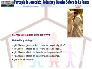 Diócesis de Asidonia-Jerez Pastoral
Familiar
III. Propuestas para conocer y vivir
Reflexión y diálogo
• ¿Cuál es el gesto de la ordenación y qué significa?
• ¿Cuál es el efecto de la ordenación episcopal?
• ¿Cuál es el efecto de la ordenación presbiteral?
• ¿Cuál es el efecto de la ordenación diaconal?
• ¿Qué es el celibato?
 