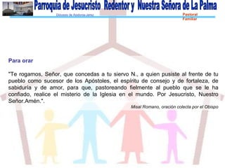 Diócesis de Asidonia-Jerez Pastoral
Familiar
Para orar
"Te rogamos, Señor, que concedas a tu siervo N., a quien pusiste al frente de tu
pueblo como sucesor de los Apóstoles, el espíritu de consejo y de fortaleza, de
sabiduría y de amor, para que, pastoreando fielmente al pueblo que se le ha
confiado, realice el misterio de la Iglesia en el mundo. Por Jesucristo, Nuestro
Señor.Amén.".
Misal Romano, oración colecta por el Obispo
 