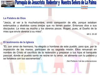 Diócesis de Asidonia-Jerez Pastoral
Familiar
La Palabra de Dios
"Jesús, al ver a la muchedumbre, sintió compasión de ella, porque estaban
extenuados y abatidos como ovejas que no tienen pastor. Entonces dice a sus
discípulos: La mies es mucha y los obreros pocos. Rogad, pues, al Dueño de la
mies que envíe obreros a su mies".
Mt 9, 35-38
El testimonio de la Iglesia
"Él, con amor de hermano, ha elegido a hombres de este pueblo, para que, por la
imposición de las manos, participen de su sagrada misión. Ellos renuevan en
nombre de Cristo el sacrificio de la redención y preparan a tus hijos el banquete
pascual, donde el pueblo santo se reúne en tu amor, se alimenta con tu palabra y
se fortalece con tus sacramentos".
Del Prefacio I de las ordenaciones
 