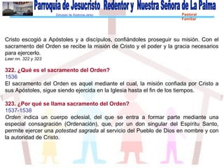 Diócesis de Asidonia-Jerez Pastoral
Familiar
Cristo escogió a Apóstoles y a discípulos, confiándoles proseguir su misión. Con el
sacramento del Orden se recibe la misión de Cristo y el poder y la gracia necesarios
para ejercerlo.
Leer nn. 322 y 323
322. ¿Qué es el sacramento del Orden?
1536
El sacramento del Orden es aquel mediante el cual, la misión confiada por Cristo a
sus Apóstoles, sigue siendo ejercida en la Iglesia hasta el fin de los tiempos.
323. ¿Por qué se llama sacramento del Orden?
1537-1538
Orden indica un cuerpo eclesial, del que se entra a formar parte mediante una
especial consagración (Ordenación), que, por un don singular del Espíritu Santo,
permite ejercer una potestad sagrada al servicio del Pueblo de Dios en nombre y con
la autoridad de Cristo.
 