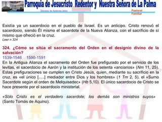 Diócesis de Asidonia-Jerez Pastoral
Familiar
Existía ya un sacerdocio en el pueblo de Israel. Es un anticipo. Cristo renovó el
sacerdocio, siendo Él mismo el sacerdote de la Nueva Alianza, con el sacrificio de sí
mismo que ofreció en la cruz.
Leer n 324
324. ¿Cómo se sitúa el sacramento del Orden en el designio divino de la
salvación?
1539-1546 1590-1591
En la Antigua Alianza el sacramento del Orden fue prefigurado por el servicio de los
levitas, el sacerdocio de Aarón y la institución de los setenta «ancianos» (Nm 11, 25).
Estas prefiguraciones se cumplen en Cristo Jesús, quien, mediante su sacrificio en la
cruz, es «el único [.....] mediador entre Dios y los hombres» (1 Tm 2, 5), el «Sumo
Sacerdote según el orden de Melquisedec» (Hb 5,10). El único sacerdocio de Cristo se
hace presente por el sacerdocio ministerial.
«Sólo Cristo es el verdadero sacerdote; los demás son ministros suyos»
(Santo Tomás de Aquino).
 