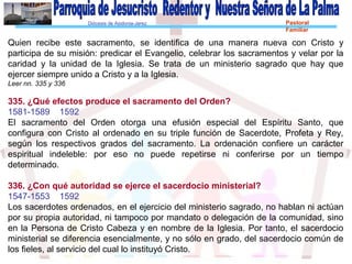 Diócesis de Asidonia-Jerez Pastoral
Familiar
Quien recibe este sacramento, se identifica de una manera nueva con Cristo y
participa de su misión: predicar el Evangelio, celebrar los sacramentos y velar por la
caridad y la unidad de la Iglesia. Se trata de un ministerio sagrado que hay que
ejercer siempre unido a Cristo y a la Iglesia.
Leer nn. 335 y 336
335. ¿Qué efectos produce el sacramento del Orden?
1581-1589 1592
El sacramento del Orden otorga una efusión especial del Espíritu Santo, que
configura con Cristo al ordenado en su triple función de Sacerdote, Profeta y Rey,
según los respectivos grados del sacramento. La ordenación confiere un carácter
espiritual indeleble: por eso no puede repetirse ni conferirse por un tiempo
determinado.
336. ¿Con qué autoridad se ejerce el sacerdocio ministerial?
1547-1553 1592
Los sacerdotes ordenados, en el ejercicio del ministerio sagrado, no hablan ni actúan
por su propia autoridad, ni tampoco por mandato o delegación de la comunidad, sino
en la Persona de Cristo Cabeza y en nombre de la Iglesia. Por tanto, el sacerdocio
ministerial se diferencia esencialmente, y no sólo en grado, del sacerdocio común de
los fieles, al servicio del cual lo instituyó Cristo.
 