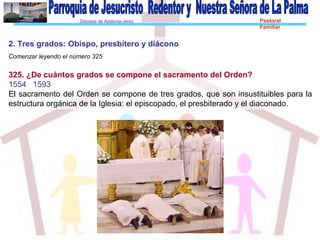 Diócesis de Asidonia-Jerez Pastoral
Familiar
2. Tres grados: Obispo, presbítero y diácono
Comenzar leyendo el número 325
325. ¿De cuántos grados se compone el sacramento del Orden?
1554 1593
El sacramento del Orden se compone de tres grados, que son insustituibles para la
estructura orgánica de la Iglesia: el episcopado, el presbiterado y el diaconado.
 