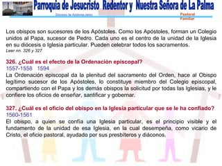 Diócesis de Asidonia-Jerez Pastoral
Familiar
Los obispos son sucesores de los Apóstoles. Como los Apóstoles, forman un Colegio
unidos al Papa, sucesor de Pedro. Cada uno es el centro de la unidad de la Iglesia
en su diócesis o Iglesia particular. Pueden celebrar todos los sacramentos.
Leer nn. 326 y 327
326. ¿Cuál es el efecto de la Ordenación episcopal?
1557-1558 1594
La Ordenación episcopal da la plenitud del sacramento del Orden, hace al Obispo
legítimo sucesor de los Apóstoles, lo constituye miembro del Colegio episcopal,
compartiendo con el Papa y los demás obispos la solicitud por todas las Iglesias, y le
confiere los oficios de enseñar, santificar y gobernar.
327. ¿Cuál es el oficio del obispo en la Iglesia particular que se le ha confiado?
1560-1561
El obispo, a quien se confía una Iglesia particular, es el principio visible y el
fundamento de la unidad de esa Iglesia, en la cual desempeña, como vicario de
Cristo, el oficio pastoral, ayudado por sus presbíteros y diáconos.
 