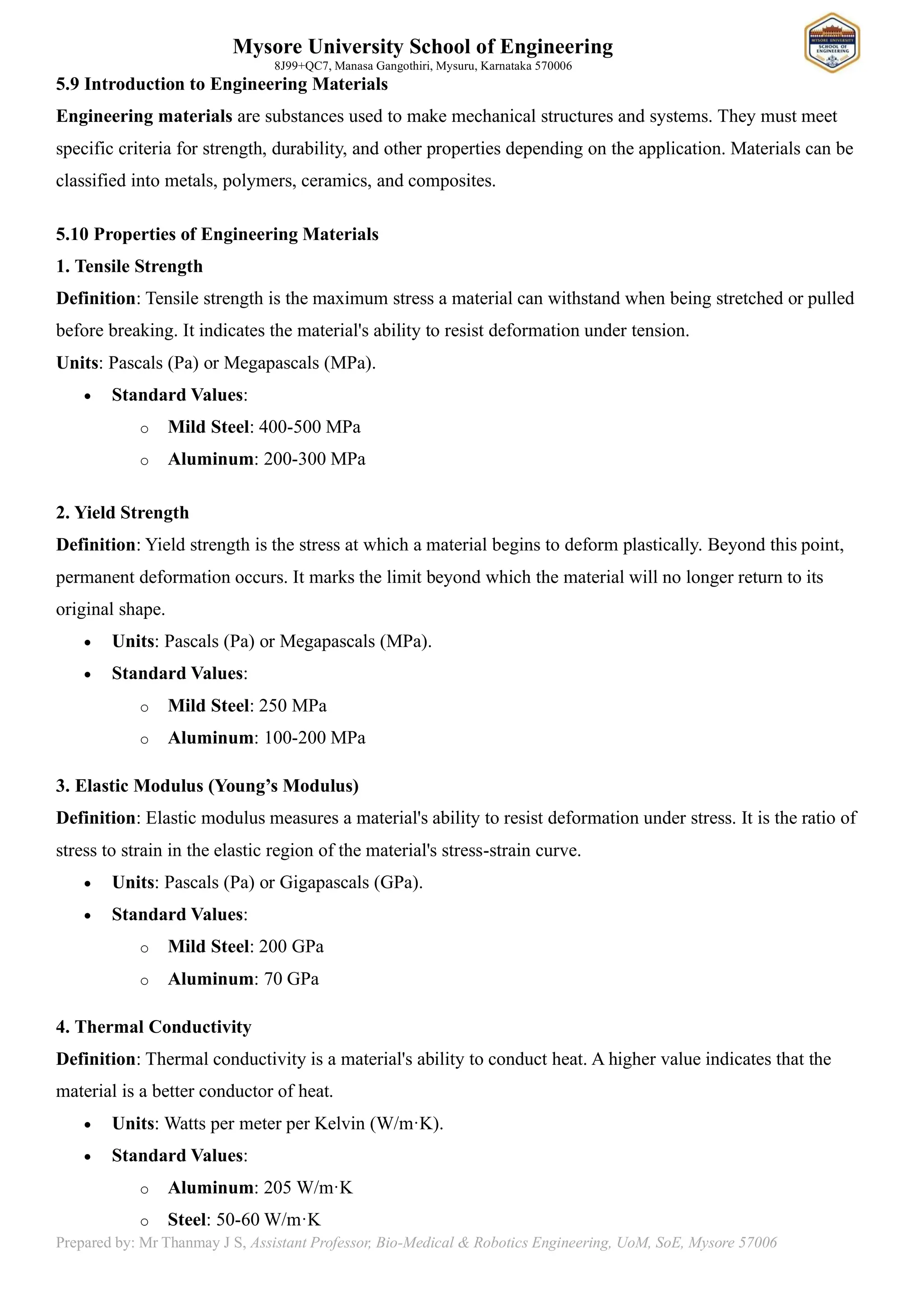 Mysore University School of Engineering
8J99+QC7, Manasa Gangothiri, Mysuru, Karnataka 570006
Prepared by: Mr Thanmay J S, Assistant Professor, Bio-Medical & Robotics Engineering, UoM, SoE, Mysore 57006
5.9 Introduction to Engineering Materials
Engineering materials are substances used to make mechanical structures and systems. They must meet
specific criteria for strength, durability, and other properties depending on the application. Materials can be
classified into metals, polymers, ceramics, and composites.
5.10 Properties of Engineering Materials
1. Tensile Strength
Definition: Tensile strength is the maximum stress a material can withstand when being stretched or pulled
before breaking. It indicates the material's ability to resist deformation under tension.
Units: Pascals (Pa) or Megapascals (MPa).
• Standard Values:
o Mild Steel: 400-500 MPa
o Aluminum: 200-300 MPa
2. Yield Strength
Definition: Yield strength is the stress at which a material begins to deform plastically. Beyond this point,
permanent deformation occurs. It marks the limit beyond which the material will no longer return to its
original shape.
• Units: Pascals (Pa) or Megapascals (MPa).
• Standard Values:
o Mild Steel: 250 MPa
o Aluminum: 100-200 MPa
3. Elastic Modulus (Young’s Modulus)
Definition: Elastic modulus measures a material's ability to resist deformation under stress. It is the ratio of
stress to strain in the elastic region of the material's stress-strain curve.
• Units: Pascals (Pa) or Gigapascals (GPa).
• Standard Values:
o Mild Steel: 200 GPa
o Aluminum: 70 GPa
4. Thermal Conductivity
Definition: Thermal conductivity is a material's ability to conduct heat. A higher value indicates that the
material is a better conductor of heat.
• Units: Watts per meter per Kelvin (W/m·K).
• Standard Values:
o Aluminum: 205 W/m·K
o Steel: 50-60 W/m·K
 