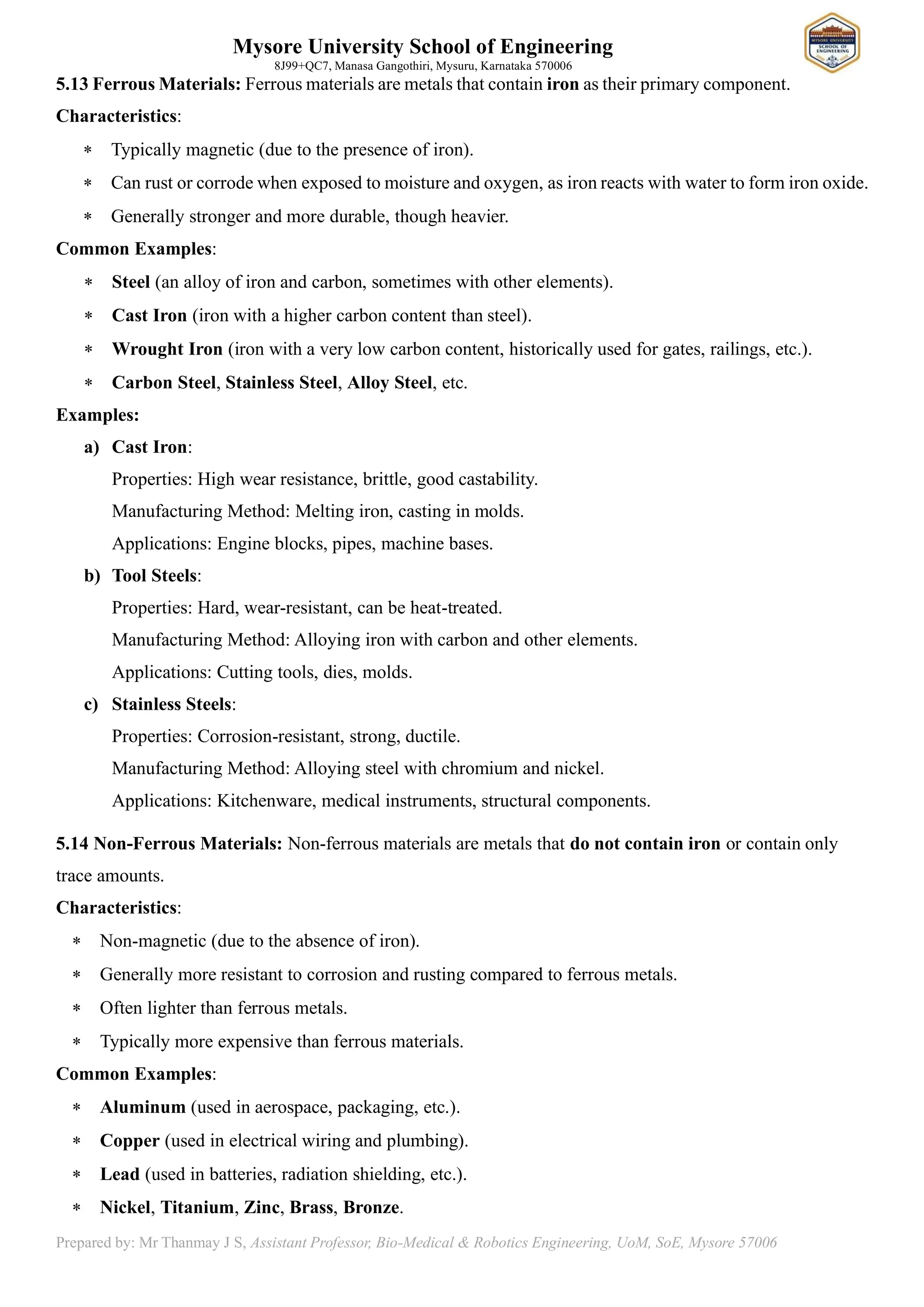 Mysore University School of Engineering
8J99+QC7, Manasa Gangothiri, Mysuru, Karnataka 570006
Prepared by: Mr Thanmay J S, Assistant Professor, Bio-Medical & Robotics Engineering, UoM, SoE, Mysore 57006
5.13 Ferrous Materials: Ferrous materials are metals that contain iron as their primary component.
Characteristics:
 Typically magnetic (due to the presence of iron).
 Can rust or corrode when exposed to moisture and oxygen, as iron reacts with water to form iron oxide.
 Generally stronger and more durable, though heavier.
Common Examples:
 Steel (an alloy of iron and carbon, sometimes with other elements).
 Cast Iron (iron with a higher carbon content than steel).
 Wrought Iron (iron with a very low carbon content, historically used for gates, railings, etc.).
 Carbon Steel, Stainless Steel, Alloy Steel, etc.
Examples:
a) Cast Iron:
Properties: High wear resistance, brittle, good castability.
Manufacturing Method: Melting iron, casting in molds.
Applications: Engine blocks, pipes, machine bases.
b) Tool Steels:
Properties: Hard, wear-resistant, can be heat-treated.
Manufacturing Method: Alloying iron with carbon and other elements.
Applications: Cutting tools, dies, molds.
c) Stainless Steels:
Properties: Corrosion-resistant, strong, ductile.
Manufacturing Method: Alloying steel with chromium and nickel.
Applications: Kitchenware, medical instruments, structural components.
5.14 Non-Ferrous Materials: Non-ferrous materials are metals that do not contain iron or contain only
trace amounts.
Characteristics:
 Non-magnetic (due to the absence of iron).
 Generally more resistant to corrosion and rusting compared to ferrous metals.
 Often lighter than ferrous metals.
 Typically more expensive than ferrous materials.
Common Examples:
 Aluminum (used in aerospace, packaging, etc.).
 Copper (used in electrical wiring and plumbing).
 Lead (used in batteries, radiation shielding, etc.).
 Nickel, Titanium, Zinc, Brass, Bronze.
 