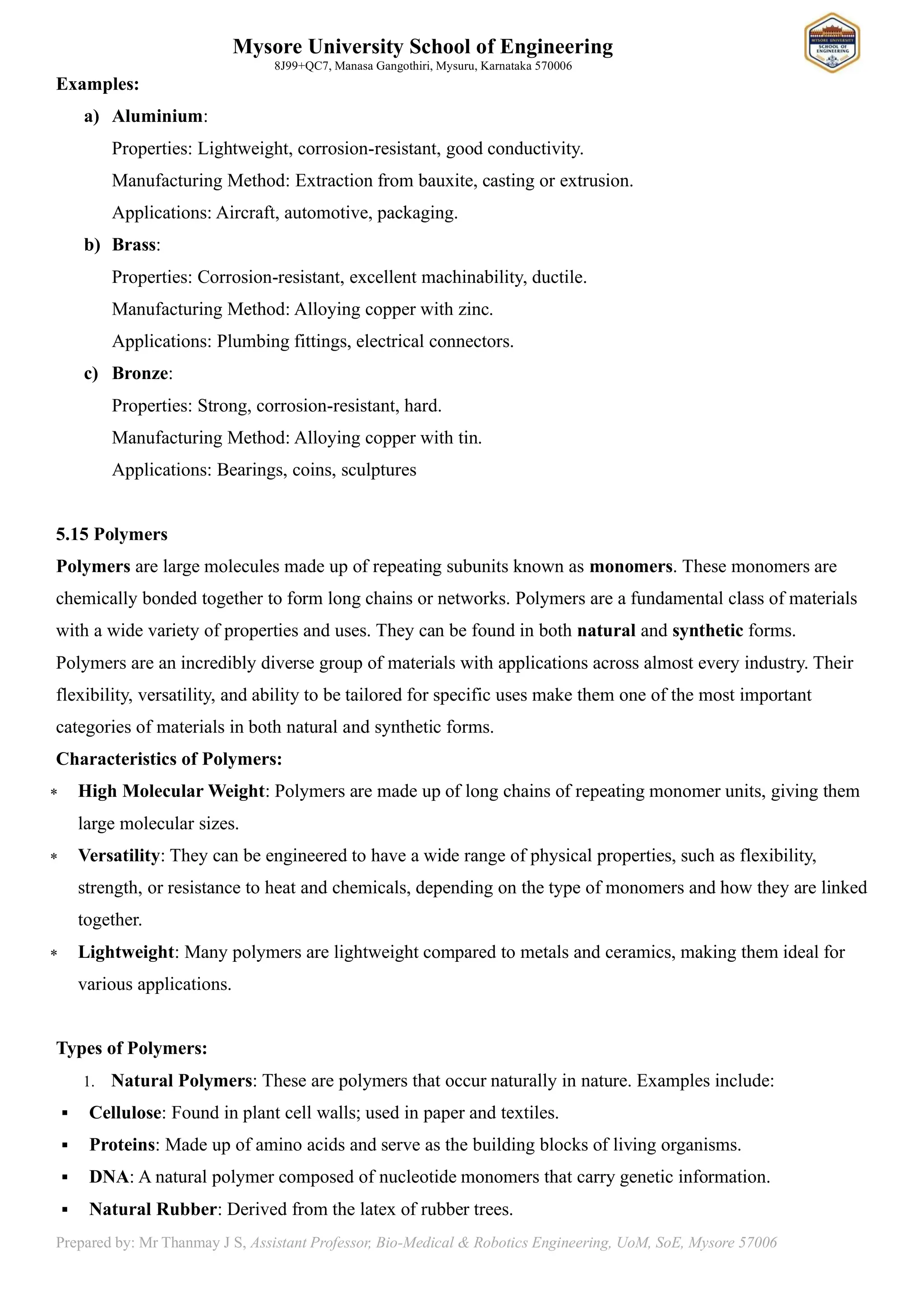 Mysore University School of Engineering
8J99+QC7, Manasa Gangothiri, Mysuru, Karnataka 570006
Prepared by: Mr Thanmay J S, Assistant Professor, Bio-Medical & Robotics Engineering, UoM, SoE, Mysore 57006
Examples:
a) Aluminium:
Properties: Lightweight, corrosion-resistant, good conductivity.
Manufacturing Method: Extraction from bauxite, casting or extrusion.
Applications: Aircraft, automotive, packaging.
b) Brass:
Properties: Corrosion-resistant, excellent machinability, ductile.
Manufacturing Method: Alloying copper with zinc.
Applications: Plumbing fittings, electrical connectors.
c) Bronze:
Properties: Strong, corrosion-resistant, hard.
Manufacturing Method: Alloying copper with tin.
Applications: Bearings, coins, sculptures
5.15 Polymers
Polymers are large molecules made up of repeating subunits known as monomers. These monomers are
chemically bonded together to form long chains or networks. Polymers are a fundamental class of materials
with a wide variety of properties and uses. They can be found in both natural and synthetic forms.
Polymers are an incredibly diverse group of materials with applications across almost every industry. Their
flexibility, versatility, and ability to be tailored for specific uses make them one of the most important
categories of materials in both natural and synthetic forms.
Characteristics of Polymers:
 High Molecular Weight: Polymers are made up of long chains of repeating monomer units, giving them
large molecular sizes.
 Versatility: They can be engineered to have a wide range of physical properties, such as flexibility,
strength, or resistance to heat and chemicals, depending on the type of monomers and how they are linked
together.
 Lightweight: Many polymers are lightweight compared to metals and ceramics, making them ideal for
various applications.
Types of Polymers:
1. Natural Polymers: These are polymers that occur naturally in nature. Examples include:
▪ Cellulose: Found in plant cell walls; used in paper and textiles.
▪ Proteins: Made up of amino acids and serve as the building blocks of living organisms.
▪ DNA: A natural polymer composed of nucleotide monomers that carry genetic information.
▪ Natural Rubber: Derived from the latex of rubber trees.
 