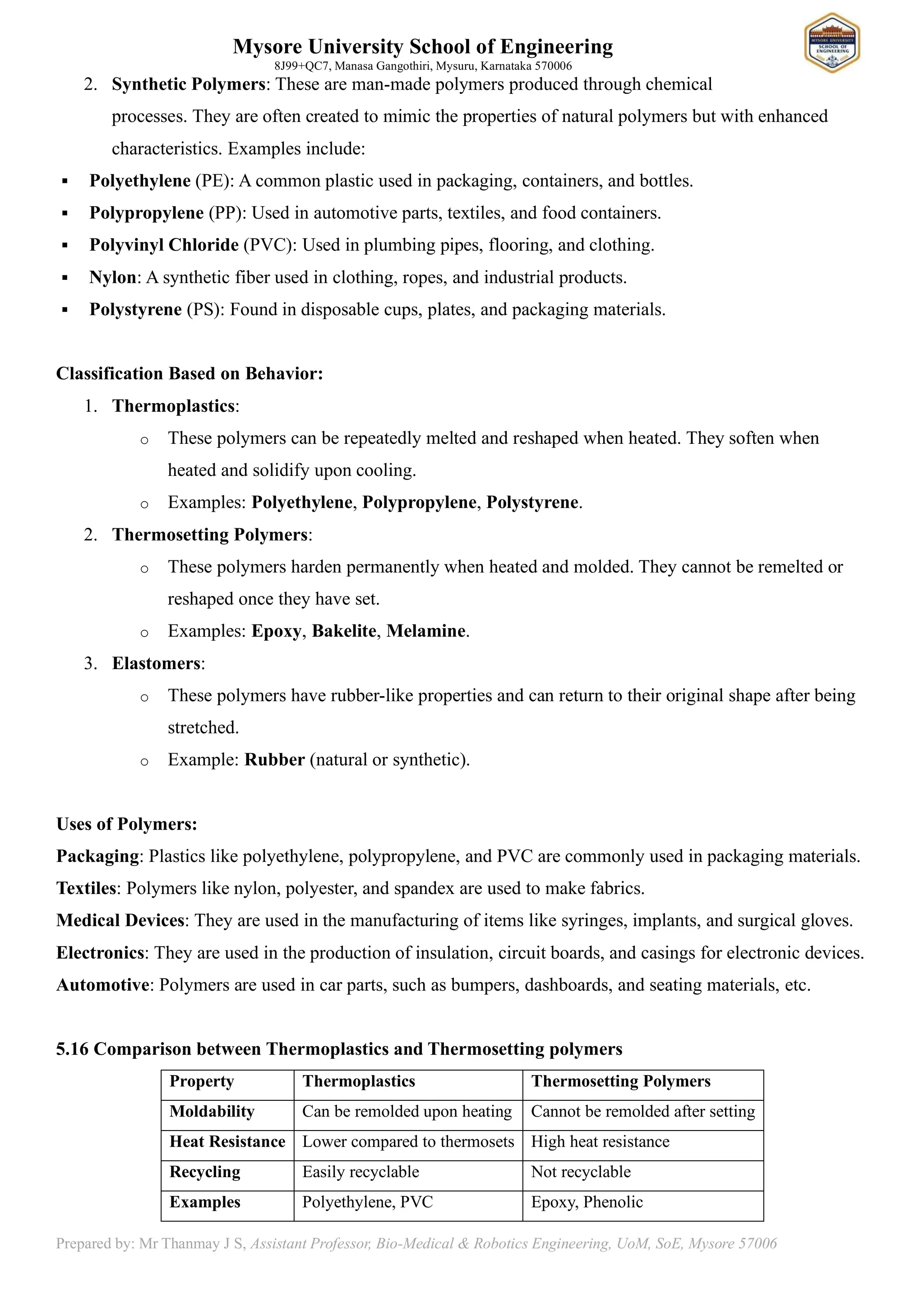 Mysore University School of Engineering
8J99+QC7, Manasa Gangothiri, Mysuru, Karnataka 570006
Prepared by: Mr Thanmay J S, Assistant Professor, Bio-Medical & Robotics Engineering, UoM, SoE, Mysore 57006
2. Synthetic Polymers: These are man-made polymers produced through chemical
processes. They are often created to mimic the properties of natural polymers but with enhanced
characteristics. Examples include:
▪ Polyethylene (PE): A common plastic used in packaging, containers, and bottles.
▪ Polypropylene (PP): Used in automotive parts, textiles, and food containers.
▪ Polyvinyl Chloride (PVC): Used in plumbing pipes, flooring, and clothing.
▪ Nylon: A synthetic fiber used in clothing, ropes, and industrial products.
▪ Polystyrene (PS): Found in disposable cups, plates, and packaging materials.
Classification Based on Behavior:
1. Thermoplastics:
o These polymers can be repeatedly melted and reshaped when heated. They soften when
heated and solidify upon cooling.
o Examples: Polyethylene, Polypropylene, Polystyrene.
2. Thermosetting Polymers:
o These polymers harden permanently when heated and molded. They cannot be remelted or
reshaped once they have set.
o Examples: Epoxy, Bakelite, Melamine.
3. Elastomers:
o These polymers have rubber-like properties and can return to their original shape after being
stretched.
o Example: Rubber (natural or synthetic).
Uses of Polymers:
Packaging: Plastics like polyethylene, polypropylene, and PVC are commonly used in packaging materials.
Textiles: Polymers like nylon, polyester, and spandex are used to make fabrics.
Medical Devices: They are used in the manufacturing of items like syringes, implants, and surgical gloves.
Electronics: They are used in the production of insulation, circuit boards, and casings for electronic devices.
Automotive: Polymers are used in car parts, such as bumpers, dashboards, and seating materials, etc.
5.16 Comparison between Thermoplastics and Thermosetting polymers
Property Thermoplastics Thermosetting Polymers
Moldability Can be remolded upon heating Cannot be remolded after setting
Heat Resistance Lower compared to thermosets High heat resistance
Recycling Easily recyclable Not recyclable
Examples Polyethylene, PVC Epoxy, Phenolic
 