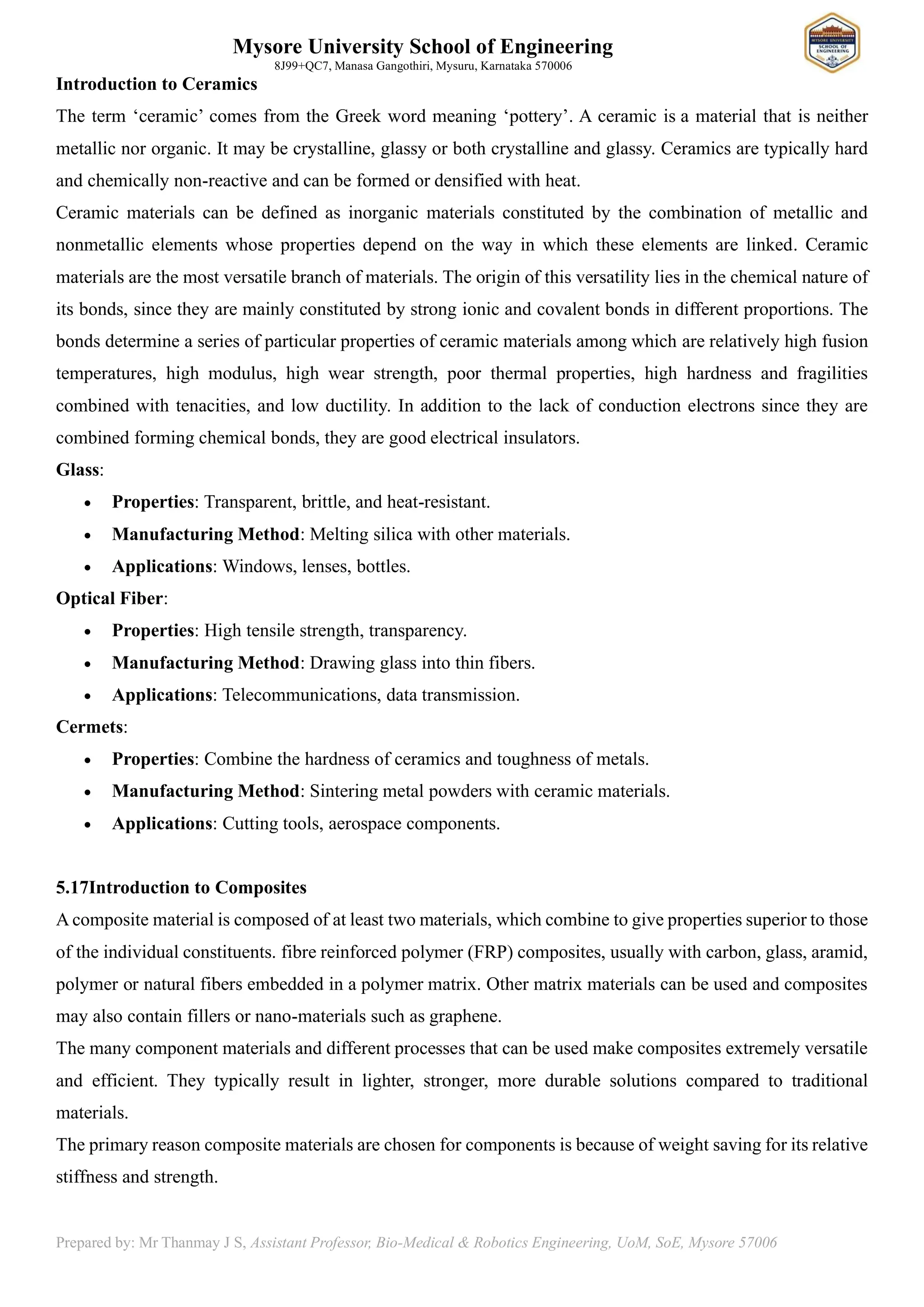 Mysore University School of Engineering
8J99+QC7, Manasa Gangothiri, Mysuru, Karnataka 570006
Prepared by: Mr Thanmay J S, Assistant Professor, Bio-Medical & Robotics Engineering, UoM, SoE, Mysore 57006
Introduction to Ceramics
The term ‘ceramic’ comes from the Greek word meaning ‘pottery’. A ceramic is a material that is neither
metallic nor organic. It may be crystalline, glassy or both crystalline and glassy. Ceramics are typically hard
and chemically non-reactive and can be formed or densified with heat.
Ceramic materials can be defined as inorganic materials constituted by the combination of metallic and
nonmetallic elements whose properties depend on the way in which these elements are linked. Ceramic
materials are the most versatile branch of materials. The origin of this versatility lies in the chemical nature of
its bonds, since they are mainly constituted by strong ionic and covalent bonds in different proportions. The
bonds determine a series of particular properties of ceramic materials among which are relatively high fusion
temperatures, high modulus, high wear strength, poor thermal properties, high hardness and fragilities
combined with tenacities, and low ductility. In addition to the lack of conduction electrons since they are
combined forming chemical bonds, they are good electrical insulators.
Glass:
• Properties: Transparent, brittle, and heat-resistant.
• Manufacturing Method: Melting silica with other materials.
• Applications: Windows, lenses, bottles.
Optical Fiber:
• Properties: High tensile strength, transparency.
• Manufacturing Method: Drawing glass into thin fibers.
• Applications: Telecommunications, data transmission.
Cermets:
• Properties: Combine the hardness of ceramics and toughness of metals.
• Manufacturing Method: Sintering metal powders with ceramic materials.
• Applications: Cutting tools, aerospace components.
5.17Introduction to Composites
A composite material is composed of at least two materials, which combine to give properties superior to those
of the individual constituents. fibre reinforced polymer (FRP) composites, usually with carbon, glass, aramid,
polymer or natural fibers embedded in a polymer matrix. Other matrix materials can be used and composites
may also contain fillers or nano-materials such as graphene.
The many component materials and different processes that can be used make composites extremely versatile
and efficient. They typically result in lighter, stronger, more durable solutions compared to traditional
materials.
The primary reason composite materials are chosen for components is because of weight saving for its relative
stiffness and strength.
 