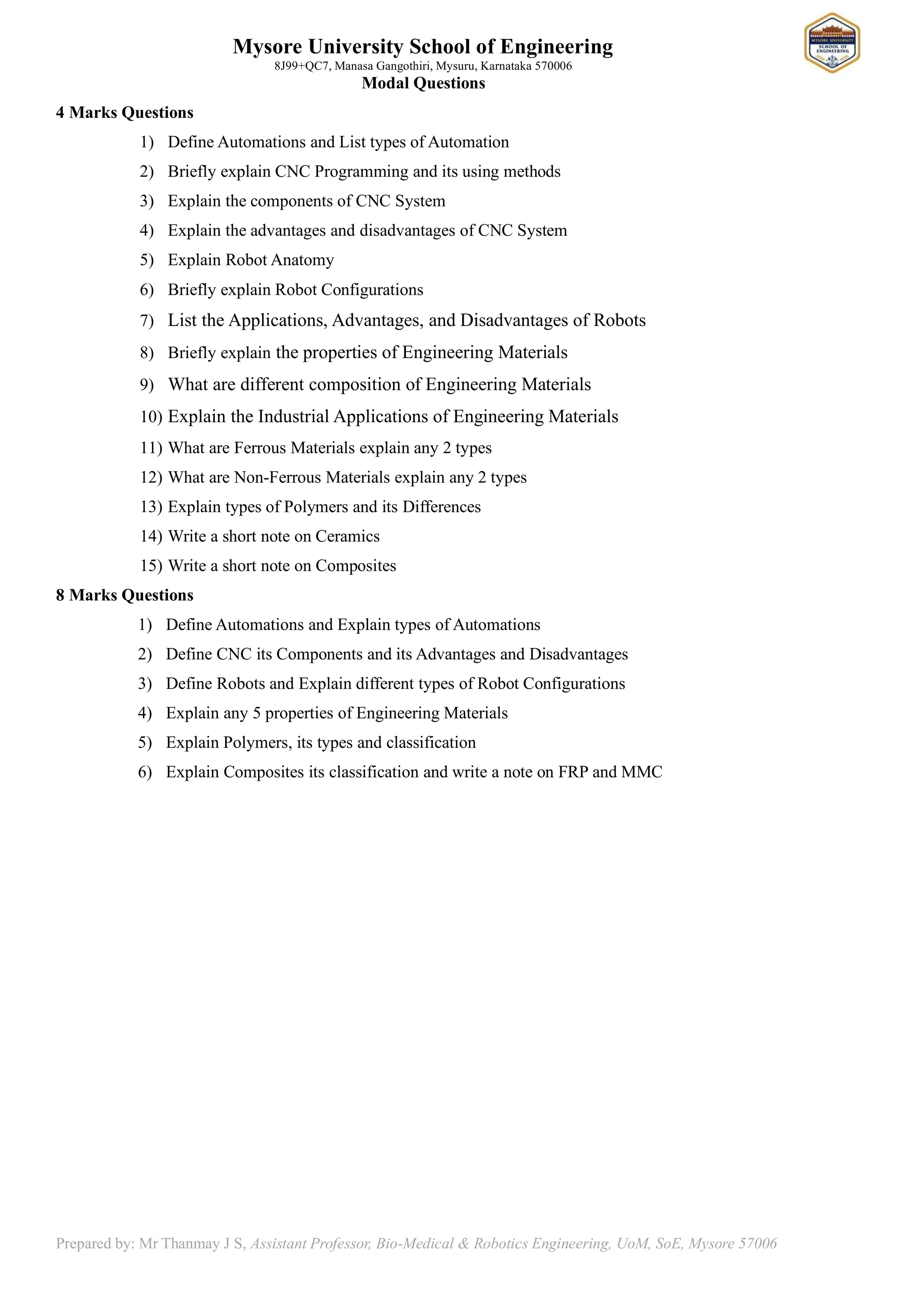 Mysore University School of Engineering
8J99+QC7, Manasa Gangothiri, Mysuru, Karnataka 570006
Prepared by: Mr Thanmay J S, Assistant Professor, Bio-Medical & Robotics Engineering, UoM, SoE, Mysore 57006
Modal Questions
4 Marks Questions
1) Define Automations and List types of Automation
2) Briefly explain CNC Programming and its using methods
3) Explain the components of CNC System
4) Explain the advantages and disadvantages of CNC System
5) Explain Robot Anatomy
6) Briefly explain Robot Configurations
7) List the Applications, Advantages, and Disadvantages of Robots
8) Briefly explain the properties of Engineering Materials
9) What are different composition of Engineering Materials
10) Explain the Industrial Applications of Engineering Materials
11) What are Ferrous Materials explain any 2 types
12) What are Non-Ferrous Materials explain any 2 types
13) Explain types of Polymers and its Differences
14) Write a short note on Ceramics
15) Write a short note on Composites
8 Marks Questions
1) Define Automations and Explain types of Automations
2) Define CNC its Components and its Advantages and Disadvantages
3) Define Robots and Explain different types of Robot Configurations
4) Explain any 5 properties of Engineering Materials
5) Explain Polymers, its types and classification
6) Explain Composites its classification and write a note on FRP and MMC
 