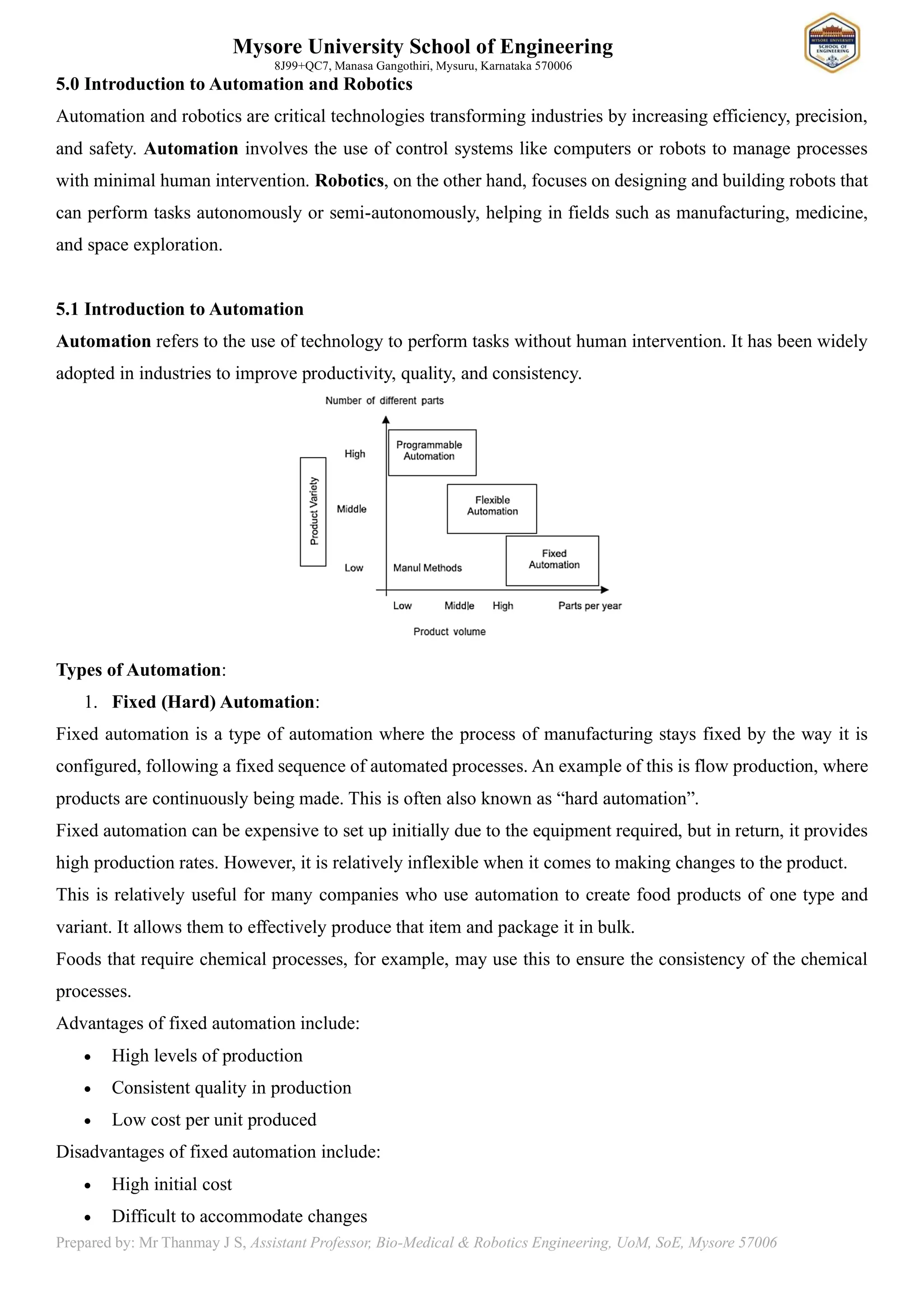 Mysore University School of Engineering
8J99+QC7, Manasa Gangothiri, Mysuru, Karnataka 570006
Prepared by: Mr Thanmay J S, Assistant Professor, Bio-Medical & Robotics Engineering, UoM, SoE, Mysore 57006
5.0 Introduction to Automation and Robotics
Automation and robotics are critical technologies transforming industries by increasing efficiency, precision,
and safety. Automation involves the use of control systems like computers or robots to manage processes
with minimal human intervention. Robotics, on the other hand, focuses on designing and building robots that
can perform tasks autonomously or semi-autonomously, helping in fields such as manufacturing, medicine,
and space exploration.
5.1 Introduction to Automation
Automation refers to the use of technology to perform tasks without human intervention. It has been widely
adopted in industries to improve productivity, quality, and consistency.
Types of Automation:
1. Fixed (Hard) Automation:
Fixed automation is a type of automation where the process of manufacturing stays fixed by the way it is
configured, following a fixed sequence of automated processes. An example of this is flow production, where
products are continuously being made. This is often also known as “hard automation”.
Fixed automation can be expensive to set up initially due to the equipment required, but in return, it provides
high production rates. However, it is relatively inflexible when it comes to making changes to the product.
This is relatively useful for many companies who use automation to create food products of one type and
variant. It allows them to effectively produce that item and package it in bulk.
Foods that require chemical processes, for example, may use this to ensure the consistency of the chemical
processes.
Advantages of fixed automation include:
• High levels of production
• Consistent quality in production
• Low cost per unit produced
Disadvantages of fixed automation include:
• High initial cost
• Difficult to accommodate changes
 