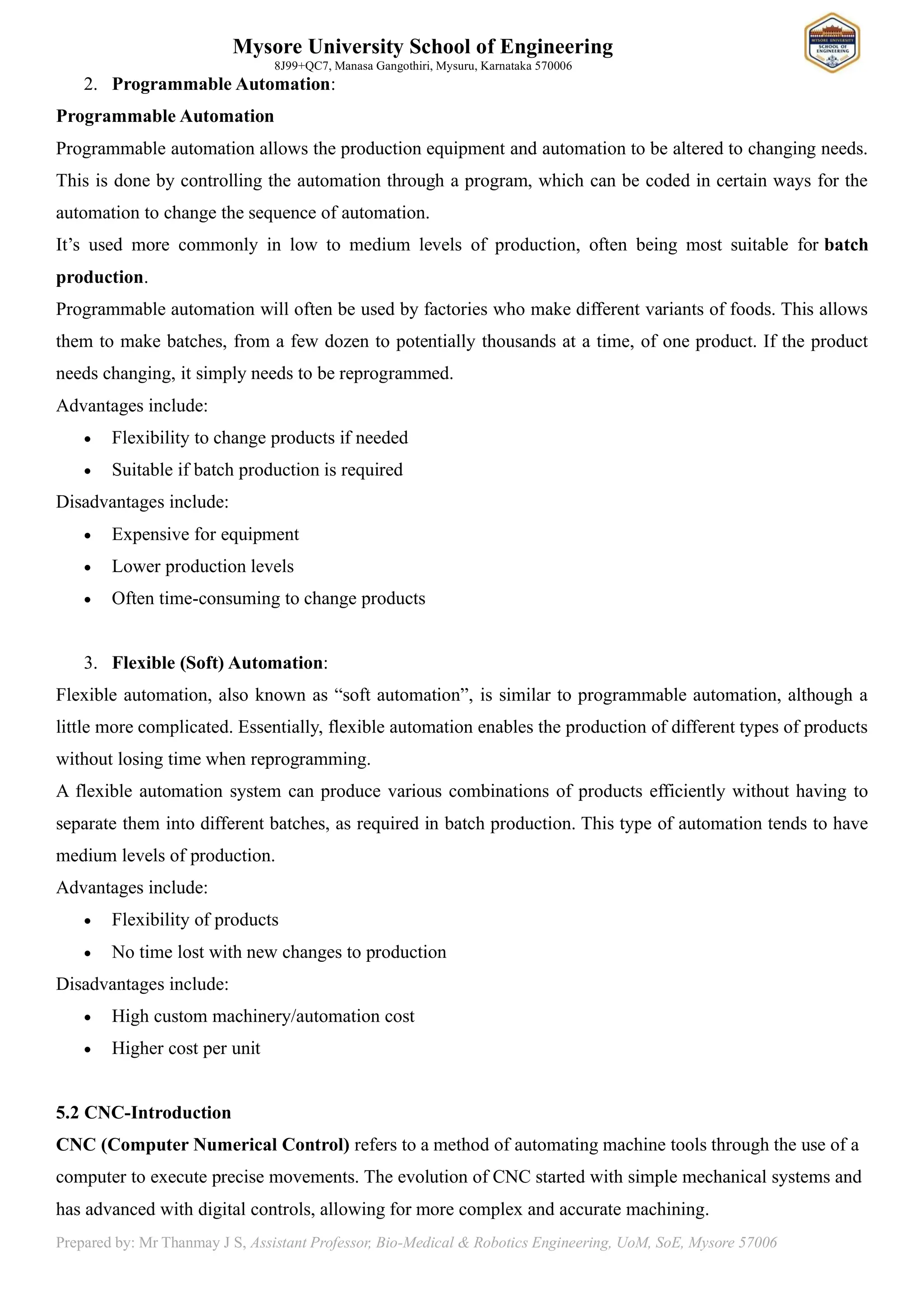 Mysore University School of Engineering
8J99+QC7, Manasa Gangothiri, Mysuru, Karnataka 570006
Prepared by: Mr Thanmay J S, Assistant Professor, Bio-Medical & Robotics Engineering, UoM, SoE, Mysore 57006
2. Programmable Automation:
Programmable Automation
Programmable automation allows the production equipment and automation to be altered to changing needs.
This is done by controlling the automation through a program, which can be coded in certain ways for the
automation to change the sequence of automation.
It’s used more commonly in low to medium levels of production, often being most suitable for batch
production.
Programmable automation will often be used by factories who make different variants of foods. This allows
them to make batches, from a few dozen to potentially thousands at a time, of one product. If the product
needs changing, it simply needs to be reprogrammed.
Advantages include:
• Flexibility to change products if needed
• Suitable if batch production is required
Disadvantages include:
• Expensive for equipment
• Lower production levels
• Often time-consuming to change products
3. Flexible (Soft) Automation:
Flexible automation, also known as “soft automation”, is similar to programmable automation, although a
little more complicated. Essentially, flexible automation enables the production of different types of products
without losing time when reprogramming.
A flexible automation system can produce various combinations of products efficiently without having to
separate them into different batches, as required in batch production. This type of automation tends to have
medium levels of production.
Advantages include:
• Flexibility of products
• No time lost with new changes to production
Disadvantages include:
• High custom machinery/automation cost
• Higher cost per unit
5.2 CNC-Introduction
CNC (Computer Numerical Control) refers to a method of automating machine tools through the use of a
computer to execute precise movements. The evolution of CNC started with simple mechanical systems and
has advanced with digital controls, allowing for more complex and accurate machining.
 