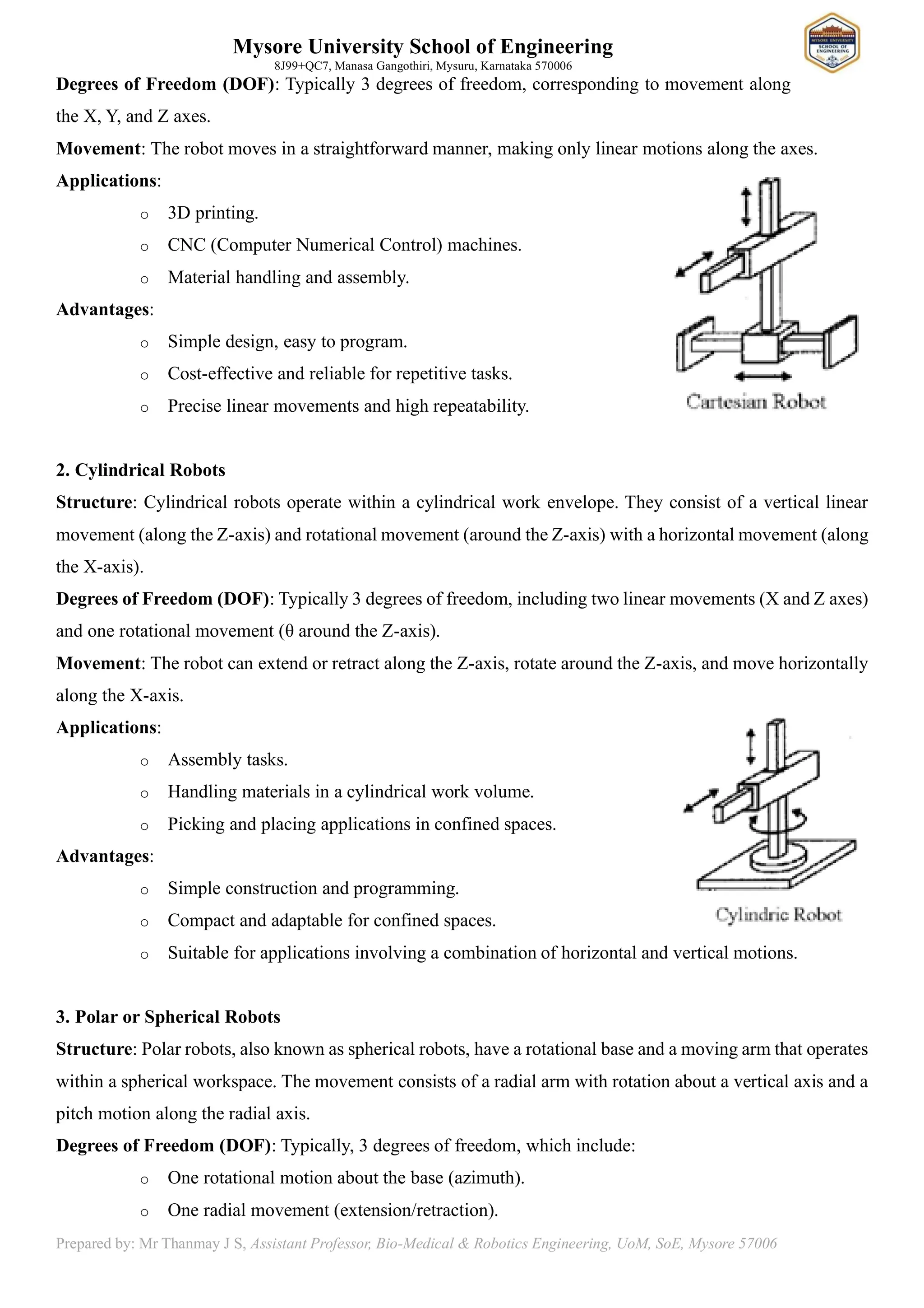 Mysore University School of Engineering
8J99+QC7, Manasa Gangothiri, Mysuru, Karnataka 570006
Prepared by: Mr Thanmay J S, Assistant Professor, Bio-Medical & Robotics Engineering, UoM, SoE, Mysore 57006
Degrees of Freedom (DOF): Typically 3 degrees of freedom, corresponding to movement along
the X, Y, and Z axes.
Movement: The robot moves in a straightforward manner, making only linear motions along the axes.
Applications:
o 3D printing.
o CNC (Computer Numerical Control) machines.
o Material handling and assembly.
Advantages:
o Simple design, easy to program.
o Cost-effective and reliable for repetitive tasks.
o Precise linear movements and high repeatability.
2. Cylindrical Robots
Structure: Cylindrical robots operate within a cylindrical work envelope. They consist of a vertical linear
movement (along the Z-axis) and rotational movement (around the Z-axis) with a horizontal movement (along
the X-axis).
Degrees of Freedom (DOF): Typically 3 degrees of freedom, including two linear movements (X and Z axes)
and one rotational movement (θ around the Z-axis).
Movement: The robot can extend or retract along the Z-axis, rotate around the Z-axis, and move horizontally
along the X-axis.
Applications:
o Assembly tasks.
o Handling materials in a cylindrical work volume.
o Picking and placing applications in confined spaces.
Advantages:
o Simple construction and programming.
o Compact and adaptable for confined spaces.
o Suitable for applications involving a combination of horizontal and vertical motions.
3. Polar or Spherical Robots
Structure: Polar robots, also known as spherical robots, have a rotational base and a moving arm that operates
within a spherical workspace. The movement consists of a radial arm with rotation about a vertical axis and a
pitch motion along the radial axis.
Degrees of Freedom (DOF): Typically, 3 degrees of freedom, which include:
o One rotational motion about the base (azimuth).
o One radial movement (extension/retraction).
 