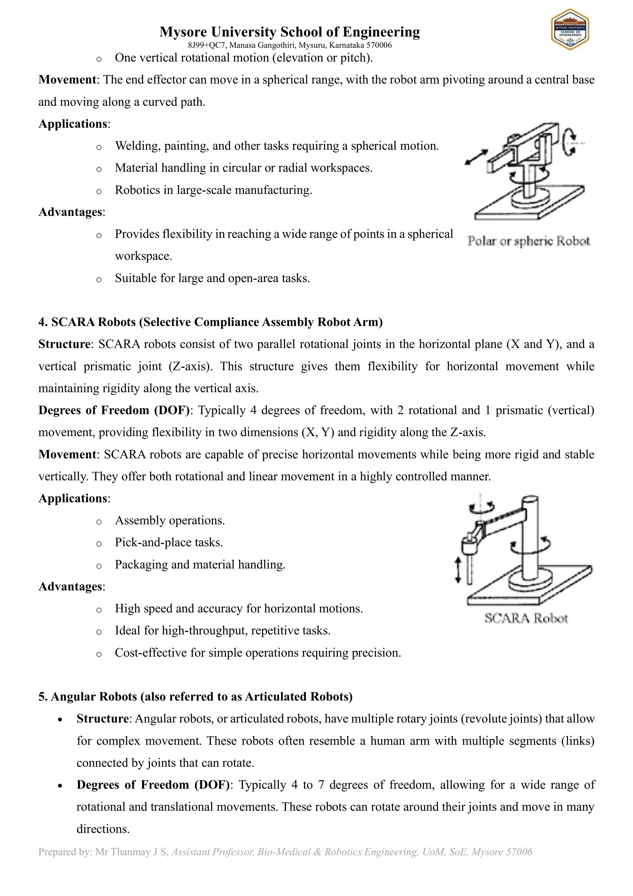 Mysore University School of Engineering
8J99+QC7, Manasa Gangothiri, Mysuru, Karnataka 570006
Prepared by: Mr Thanmay J S, Assistant Professor, Bio-Medical & Robotics Engineering, UoM, SoE, Mysore 57006
o One vertical rotational motion (elevation or pitch).
Movement: The end effector can move in a spherical range, with the robot arm pivoting around a central base
and moving along a curved path.
Applications:
o Welding, painting, and other tasks requiring a spherical motion.
o Material handling in circular or radial workspaces.
o Robotics in large-scale manufacturing.
Advantages:
o Provides flexibility in reaching a wide range of points in a spherical
workspace.
o Suitable for large and open-area tasks.
4. SCARA Robots (Selective Compliance Assembly Robot Arm)
Structure: SCARA robots consist of two parallel rotational joints in the horizontal plane (X and Y), and a
vertical prismatic joint (Z-axis). This structure gives them flexibility for horizontal movement while
maintaining rigidity along the vertical axis.
Degrees of Freedom (DOF): Typically 4 degrees of freedom, with 2 rotational and 1 prismatic (vertical)
movement, providing flexibility in two dimensions (X, Y) and rigidity along the Z-axis.
Movement: SCARA robots are capable of precise horizontal movements while being more rigid and stable
vertically. They offer both rotational and linear movement in a highly controlled manner.
Applications:
o Assembly operations.
o Pick-and-place tasks.
o Packaging and material handling.
Advantages:
o High speed and accuracy for horizontal motions.
o Ideal for high-throughput, repetitive tasks.
o Cost-effective for simple operations requiring precision.
5. Angular Robots (also referred to as Articulated Robots)
• Structure: Angular robots, or articulated robots, have multiple rotary joints (revolute joints) that allow
for complex movement. These robots often resemble a human arm with multiple segments (links)
connected by joints that can rotate.
• Degrees of Freedom (DOF): Typically 4 to 7 degrees of freedom, allowing for a wide range of
rotational and translational movements. These robots can rotate around their joints and move in many
directions.
 