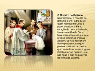 O Ministro do Batismo
Normalmente, o ministro do
Batismo é um Padre. É ele
quem recebeu de Deus o
poder de trazer a Fé ao
coração da pessoa batizada,
tornando-a filha de Deus.
Mas pode acontecer que seja
preciso batizar às pressas
alguém. Se não houver um
Padre por perto, qualquer
pessoa pode batizar, desde
que queira fazer o que a Igreja
Católica faz no Batismo, que
use água e diga as palavras
da forma do Batismo.
 