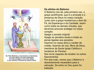 Os efeitos do Batismo
O Batismo nos dá, pela primeira vez, a
graça santificante, que é a amizade e a
presença de Deus no nosso coração.
Junto com a graça recebemos o dom da
Fé, da Esperança e da Caridade, assim
como todas as demais virtudes, que
devemos procurar proteger no nosso
coração.
Apaga o pecado original.
Apaga os pecados atuais e todas as
penas ligadas aos pecados.
Imprime na nossa alma o caráter de
cristão, fazendo de nós, filhos de Deus,
membros da Santa Igreja Católica e
herdeiros do Paraíso.
Nos torna capazes de receber os outros
Sacramentos.
Por isso tudo, vemos que o Batismo é
absolutamente necessário para a
salvação. Só entra no Céu quem for
batizado
 