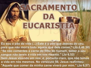 Eu sou o pão da vida (...) Este é o pão que desceu do céu,
para que não morra todo aquele que dele comer." (Jo 6,48.50)
"Se não comerdes a carne do filho do homem, beber o seu
sangue não tereis a vida em vos mesmo." (Jo 6,53)
Sem Jesus vivendo em nós, é, portanto claro, que não temos
a vida em nós mesmos. No versículo 56, Jesus reafirmou:
"Aquele que comer da minha carne viverá por mim." (Jo 6,57)
 