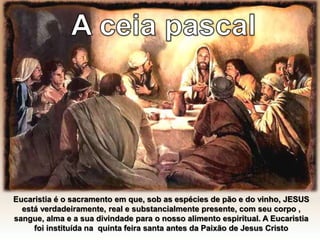 Eucaristia é o sacramento em que, sob as espécies de pão e do vinho, JESUS
está verdadeiramente, real e substancialmente presente, com seu corpo ,
sangue, alma e a sua divindade para o nosso alimento espiritual. A Eucaristia
foi instituída na quinta feira santa antes da Paixão de Jesus Cristo
 