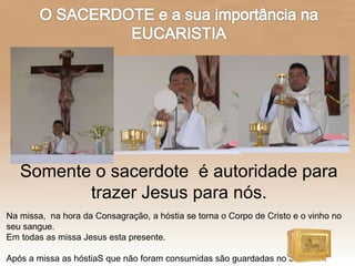 Na missa, na hora da Consagração, a hóstia se torna o Corpo de Cristo e o vinho no
seu sangue.
Em todas as missa Jesus esta presente.
Após a missa as hóstiaS que não foram consumidas são guardadas no Sacrário .
Somente o sacerdote é autoridade para
trazer Jesus para nós.
 