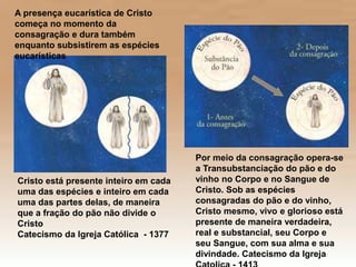 Cristo está presente inteiro em cada
uma das espécies e inteiro em cada
uma das partes delas, de maneira
que a fração do pão não divide o
Cristo
Catecismo da Igreja Católica - 1377
A presença eucarística de Cristo
começa no momento da
consagração e dura também
enquanto subsistirem as espécies
eucarísticas
Por meio da consagração opera-se
a Transubstanciação do pão e do
vinho no Corpo e no Sangue de
Cristo. Sob as espécies
consagradas do pão e do vinho,
Cristo mesmo, vivo e glorioso está
presente de maneira verdadeira,
real e substancial, seu Corpo e
seu Sangue, com sua alma e sua
divindade. Catecismo da Igreja
 