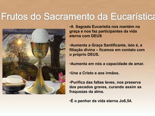 •A Sagrada Eucaristia nos mantém na
graça e nos faz participantes da vida
eterna com DEUS
•Aumenta a Graça Santificante, isto é, a
filiação divina – ficamos em contato com
o próprio DEUS.
•Aumenta em nós a capacidade de amar.
•Une a Cristo e aos irmãos.
•Purifica das faltas leves, nos preserva
dos pecados graves, curando assim as
fraquezas da alma.
•É o penhor da vida eterna Jo6,54.
 