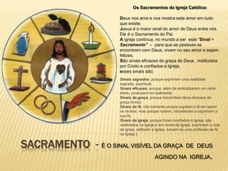 SACRAMENTO - É O SINAL VISÍVEL DA GRAÇA DE DEUS
AGINDO NA IGREJA.
Os Sacramentos da Igreja Católica:
Deus nos ama e nos mostra este amor em tudo
que existe.
Jesus é o maior sinal do amor de Deus entre nós.
Ele é o Sacramento do Pai.
A igreja continua, no mundo a ser este “Sinal =
Sacramento” – para que as pessoas se
encontrem com Deus, vivam no seu amor e sejam
felizes.
São sinais eficazes da graça de Deus , instituídos
por Cristo e confiados a Igreja,
esses sinais são;
Sinais sagrados, porque exprimem uma realidade
sagrada, espiritual;
Sinais eficazes, porque, além de simbolizarem um certo
efeito, produzem-no realmente;
Sinais da graça, porque transmitem dons diversos da
graça divina;
Sinais da fé, não somente porque supõem a fé em quem
os recebe, mas porque nutrem, robustecem e exprimem a
sua fé;
Sinais da Igreja, porque foram confiados à Igreja, são
celebrados na Igreja e em nome da Igreja, exprimem a vida
da igreja, edificam a Igreja, tornam-se uma profissão de fé
na Igreja.).
 