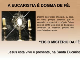 Dogma quer dizer princípio, ou seja,
eu creio porque acredito que é
verdade, porque foi o próprio Cristo
que na santa Ceia que os discípulos
deveriam os mesmos gestos em
memória dele Jesus.
A EUCARISTIA É DOGMA DE FÉ:
“EIS O MISTÉRIO DA FÉ”
Jesus esta vivo e presente, na Santa Eucaristi
 