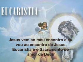 Jesus vem ao meu encontro e eu
vou ao encontro de Jesus
Eucaristia é o Sacramento do
amor de Deus
 