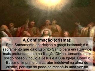 A Confirmação (crisma):
Este Sacramento aperfeiçoa a graça batismal; é o
sacramento que dá o Espírito Santo para enraizar-nos
mais profundamente na filiação Divina, tornando mais
sólido nosso vínculo a Jesus e à Sua Igreja. Como o
Batismo, imprime um caráter indelével na alma do
cristão, por isso só pode-se recebê-lo uma vez na
 