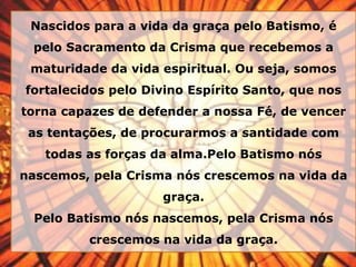 Nascidos para a vida da graça pelo Batismo, é
pelo Sacramento da Crisma que recebemos a
maturidade da vida espiritual. Ou seja, somos
fortalecidos pelo Divino Espírito Santo, que nos
torna capazes de defender a nossa Fé, de vencer
as tentações, de procurarmos a santidade com
todas as forças da alma.Pelo Batismo nós
nascemos, pela Crisma nós crescemos na vida da
graça.
Pelo Batismo nós nascemos, pela Crisma nós
crescemos na vida da graça.
 