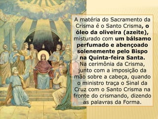 A matéria do Sacramento da
Crisma é o Santo Crisma, o
óleo da oliveira (azeite),
misturado com um bálsamo
perfumado e abençoado
solenemente pelo Bispo
na Quinta-feira Santa.
Na cerimônia da Crisma,
junto com a imposição da
mão sobre a cabeça, quando
o ministro traça o Sinal da
Cruz com o Santo Crisma na
fronte do crismando, dizendo
as palavras da Forma.
 