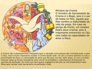 A Crisma não é absolutamente necessária para a salvação (uma pessoa não crismada pode ir para
o Céu), mas é muito importante receber a Crisma desde cedo: só com a Crisma teremos no Céu a
proximidade de Deus e a intensidade de amor que Ele quer nos dar. Além disso, só com a Crisma
teremos todas as forças necessárias para vencer as tentações e caminharmos firmemente no
caminho da perfeição. De modo que seria grave negligência dos pais se não preparassem seus
filhos para receber este Sacramento da perfeição cristã.
Ministro da Crisma
O ministro do Sacramento da
Crisma é o Bispo, pois é o pai
de todos os fiéis, aquele que
lhes confere a maturidade da
vida da graça. Em caso de
perigo de morte, um simples
Padre deve crismar, pois é
importante entrarmos no Céu
com todas as capacidades de
amor a Deus.
 
