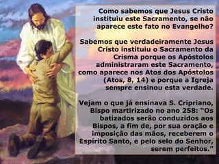 Como sabemos que Jesus Cristo
instituiu este Sacramento, se não
aparece este fato no Evangelho?
Sabemos que verdadeiramente Jesus
Cristo instituiu o Sacramento da
Crisma porque os Apóstolos
administraram este Sacramento,
como aparece nos Atos dos Apóstolos
(Atos, 8, 14) e porque a Igreja
sempre ensinou esta verdade.
Vejam o que já ensinava S. Cripriano,
Bispo martirizado no ano 258: “Os
batizados serão conduzidos aos
Bispos, a fim de, por sua oração e
imposição das mãos, receberem o
Espírito Santo, e pelo selo do Senhor,
serem perfeitos.”
 